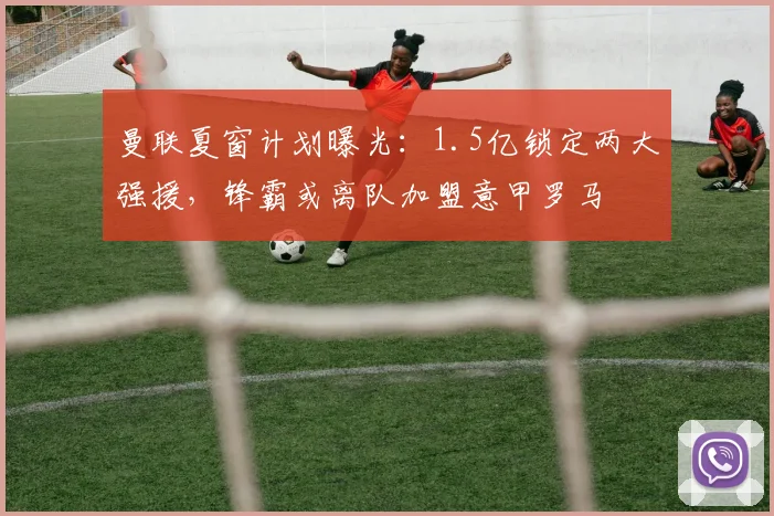 曼联夏窗计划曝光:1.5亿锁定两大强援,锋霸或离队加盟意甲罗马