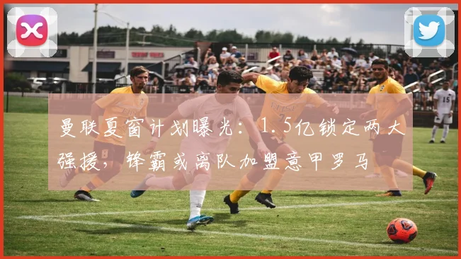 曼联夏窗计划曝光:1.5亿锁定两大强援,锋霸或离队加盟意甲罗马