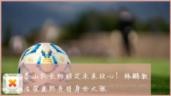 泰山队长约锁定未来核心！韩鹏激活崔康熙弃将身价大涨