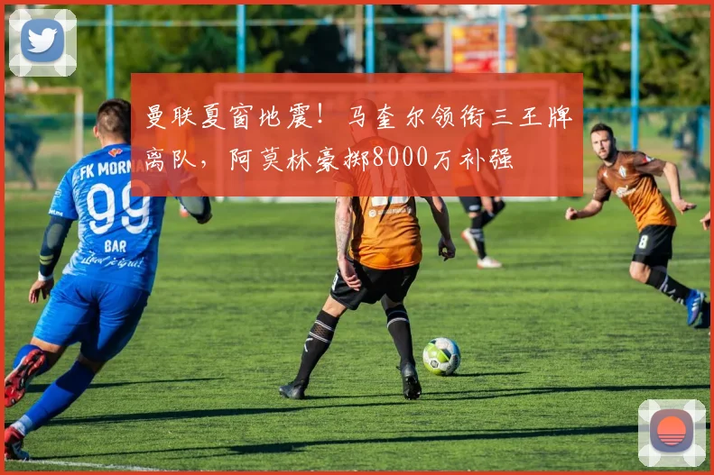 曼联夏窗地震！马奎尔领衔三王牌离队，阿莫林豪掷8000万补强